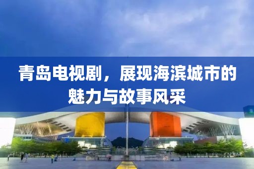 青岛电视剧，展现海滨城市的魅力与故事风采