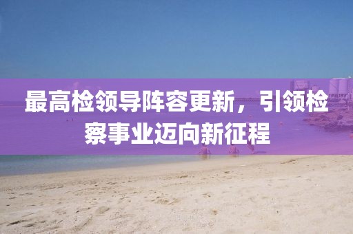 最高检领导阵容更新，引领检察事业迈向新征程