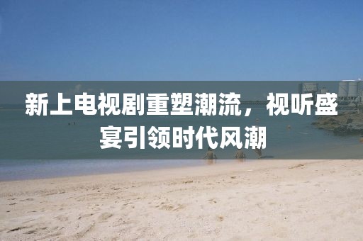 新上电视剧重塑潮流，视听盛宴引领时代风潮