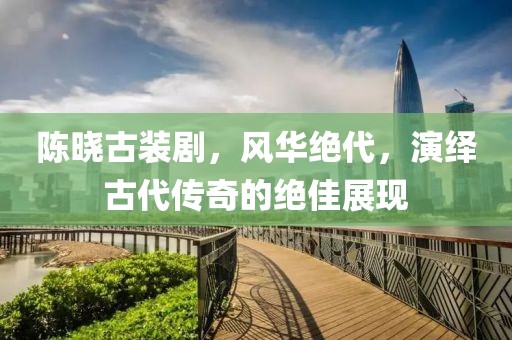陈晓古装剧，风华绝代，演绎古代传奇的绝佳展现