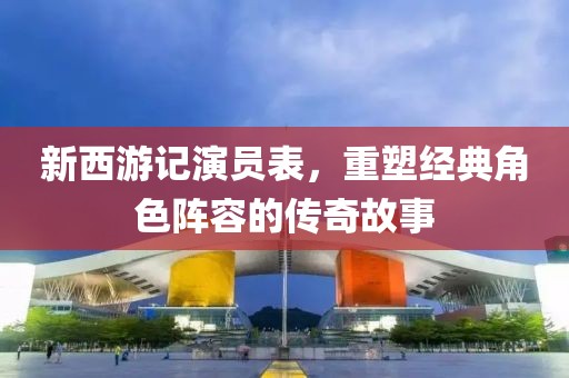新西游记演员表，重塑经典角色阵容的传奇故事