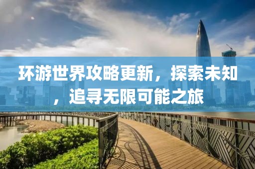 环游世界攻略更新，探索未知，追寻无限可能之旅