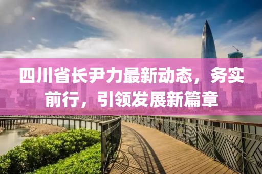 四川省长尹力最新动态，务实前行，引领发展新篇章