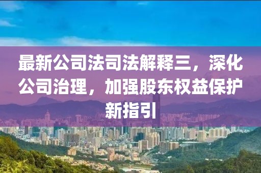 最新公司法司法解释三，深化公司治理，加强股东权益保护新指引