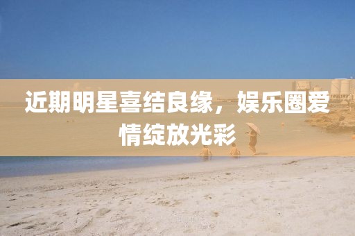 近期明星喜结良缘，娱乐圈爱情绽放光彩
