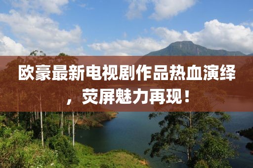 欧豪最新电视剧作品热血演绎，荧屏魅力再现！