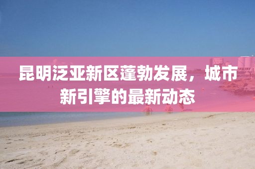 昆明泛亚新区蓬勃发展，城市新引擎的最新动态