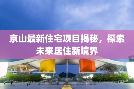 京山最新住宅项目揭秘，探索未来居住新境界