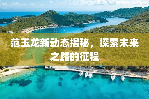 范玉龙新动态揭秘，探索未来之路的征程