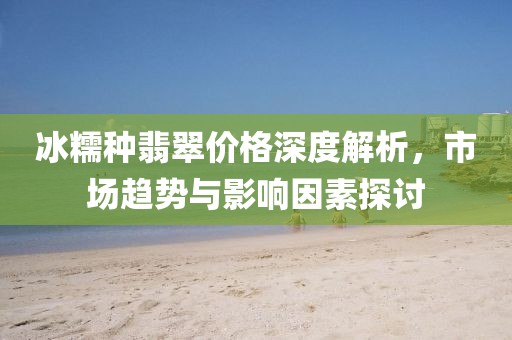 冰糯种翡翠价格深度解析，市场趋势与影响因素探讨