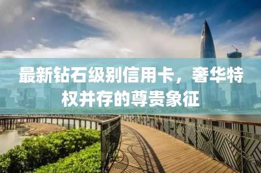 最新钻石级别信用卡，奢华特权并存的尊贵象征
