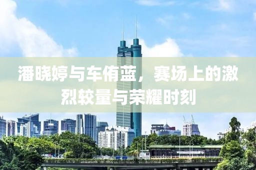 潘晓婷与车侑蓝，赛场上的激烈较量与荣耀时刻