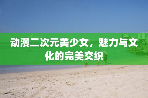 动漫二次元美少女，魅力与文化的完美交织