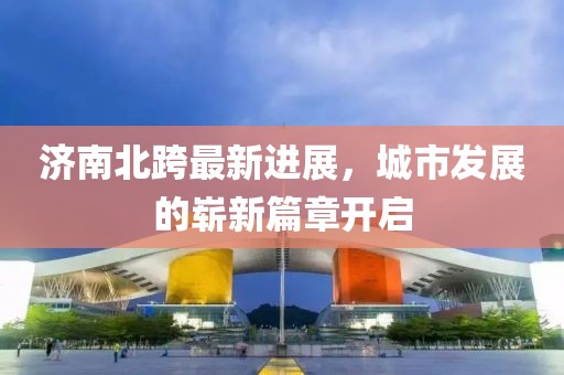 济南北跨最新进展，城市发展的崭新篇章开启