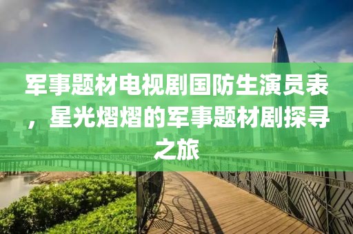 军事题材电视剧国防生演员表，星光熠熠的军事题材剧探寻之旅