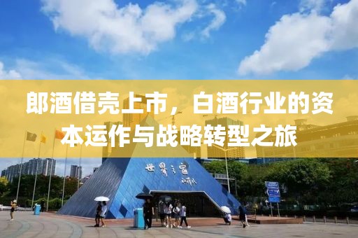 郎酒借壳上市，白酒行业的资本运作与战略转型之旅