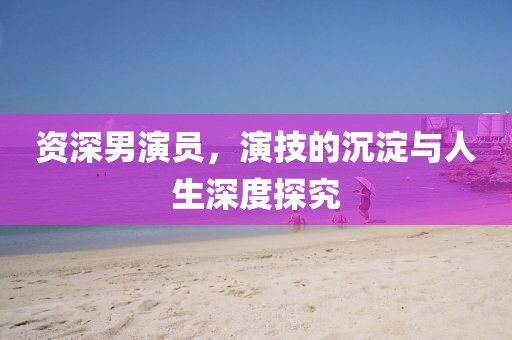 资深男演员，演技的沉淀与人生深度探究