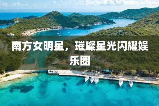 南方女明星，璀璨星光闪耀娱乐圈