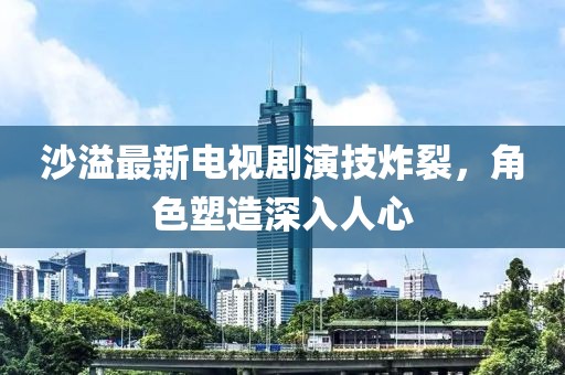 沙溢最新电视剧演技炸裂，角色塑造深入人心