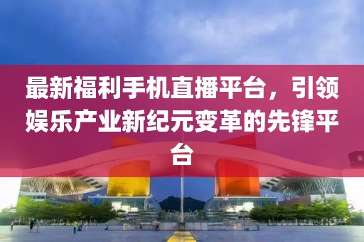 最新福利手机直播平台，引领娱乐产业新纪元变革的先锋平台
