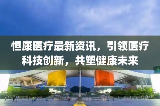 恒康医疗最新资讯，引领医疗科技创新，共塑健康未来