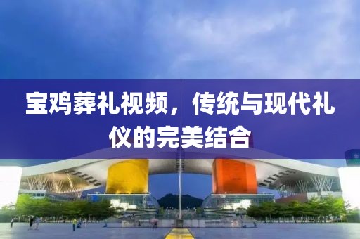 宝鸡葬礼视频，传统与现代礼仪的完美结合