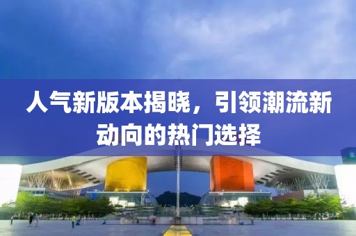 人气新版本揭晓，引领潮流新动向的热门选择