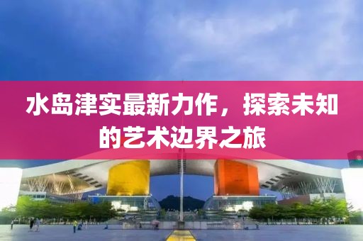 水岛津实最新力作，探索未知的艺术边界之旅