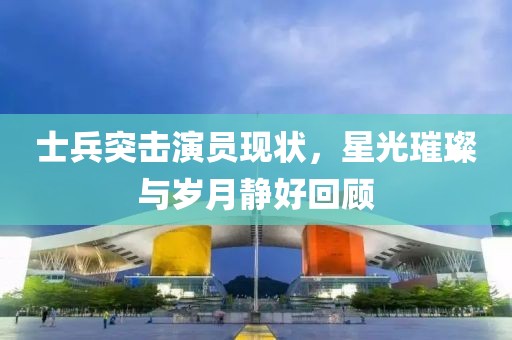 士兵突击演员现状，星光璀璨与岁月静好回顾