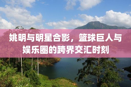 姚明与明星合影，篮球巨人与娱乐圈的跨界交汇时刻