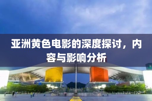 亚洲黄色电影的深度探讨，内容与影响分析