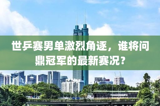 世乒赛男单激烈角逐，谁将问鼎冠军的最新赛况？
