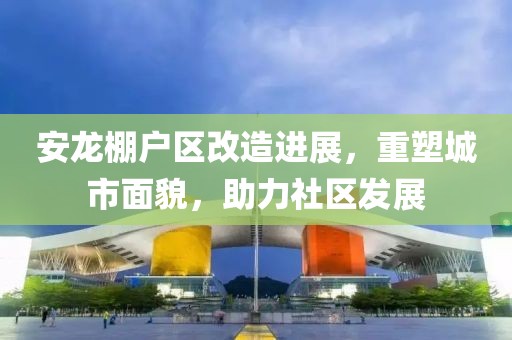 安龙棚户区改造进展，重塑城市面貌，助力社区发展