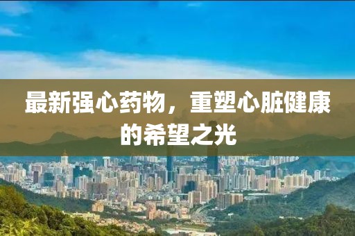 最新强心药物，重塑心脏健康的希望之光