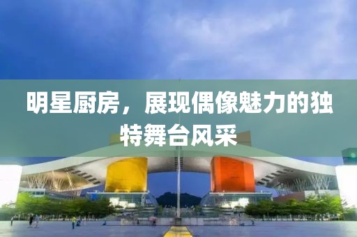 明星厨房，展现偶像魅力的独特舞台风采