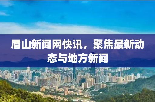 眉山新闻网快讯，聚焦最新动态与地方新闻