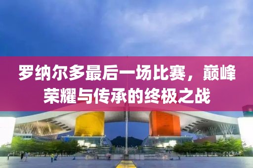 罗纳尔多最后一场比赛，巅峰荣耀与传承的终极之战