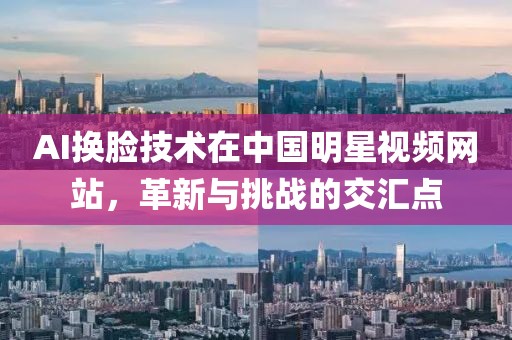 AI换脸技术在中国明星视频网站，革新与挑战的交汇点