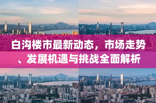白沟楼市最新动态，市场走势、发展机遇与挑战全面解析