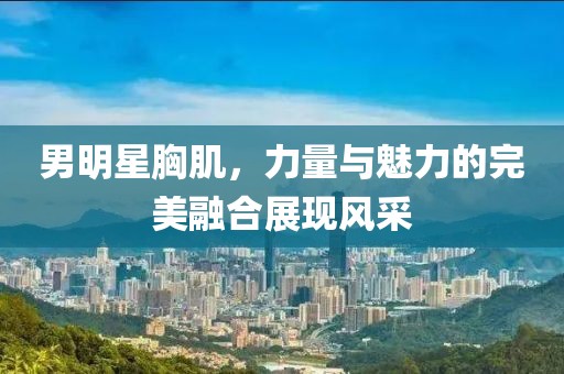 男明星胸肌，力量与魅力的完美融合展现风采