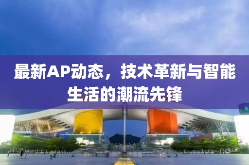 最新AP动态，技术革新与智能生活的潮流先锋