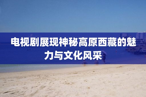 电视剧展现神秘高原西藏的魅力与文化风采