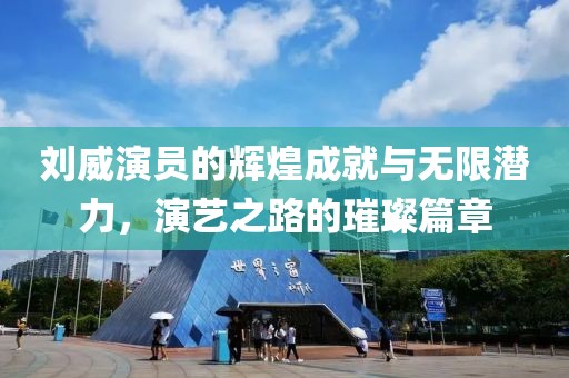 刘威演员的辉煌成就与无限潜力，演艺之路的璀璨篇章