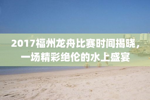 2017福州龙舟比赛时间揭晓，一场精彩绝伦的水上盛宴