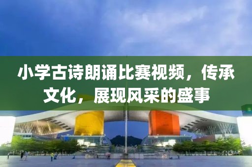 小学古诗朗诵比赛视频，传承文化，展现风采的盛事