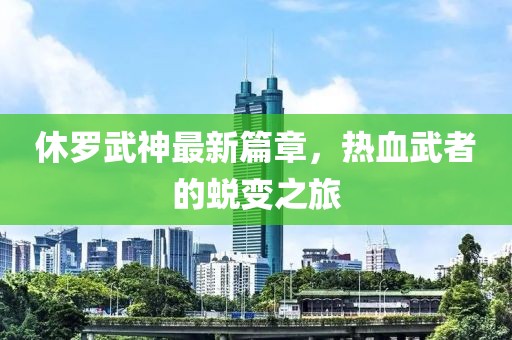 休罗武神最新篇章，热血武者的蜕变之旅