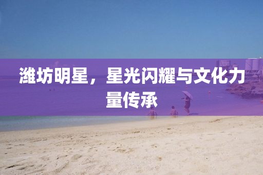 潍坊明星，星光闪耀与文化力量传承
