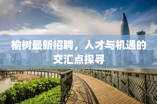 榆树最新招聘，人才与机遇的交汇点探寻