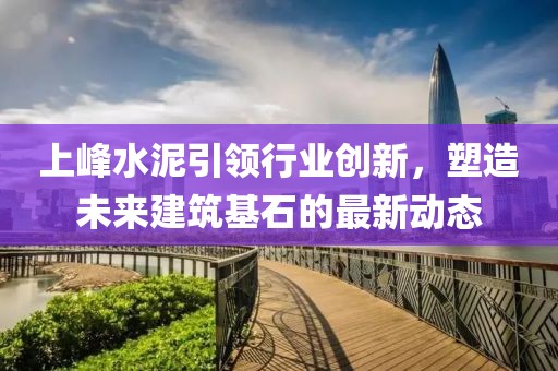 上峰水泥引领行业创新，塑造未来建筑基石的最新动态