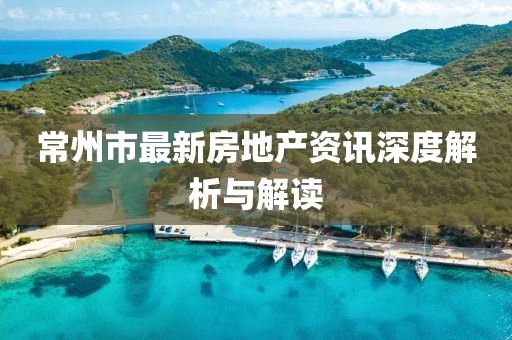 常州市最新房地产资讯深度解析与解读